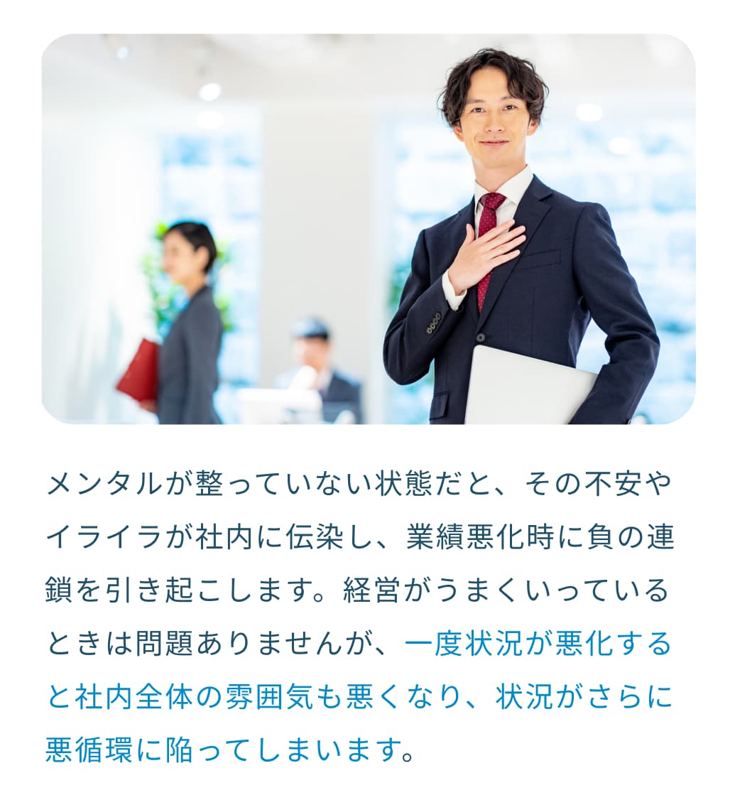 メンタルが整っていない状態だと、その不安やイライラが社内に伝染し、業績悪化時に負の連鎖を引き起こします。経営がうまくいっているときは問題ありませんが、一度状況が悪化すると社内全体の雰囲気も悪くなり、状況がさらに悪循環に陥ってしまいます。