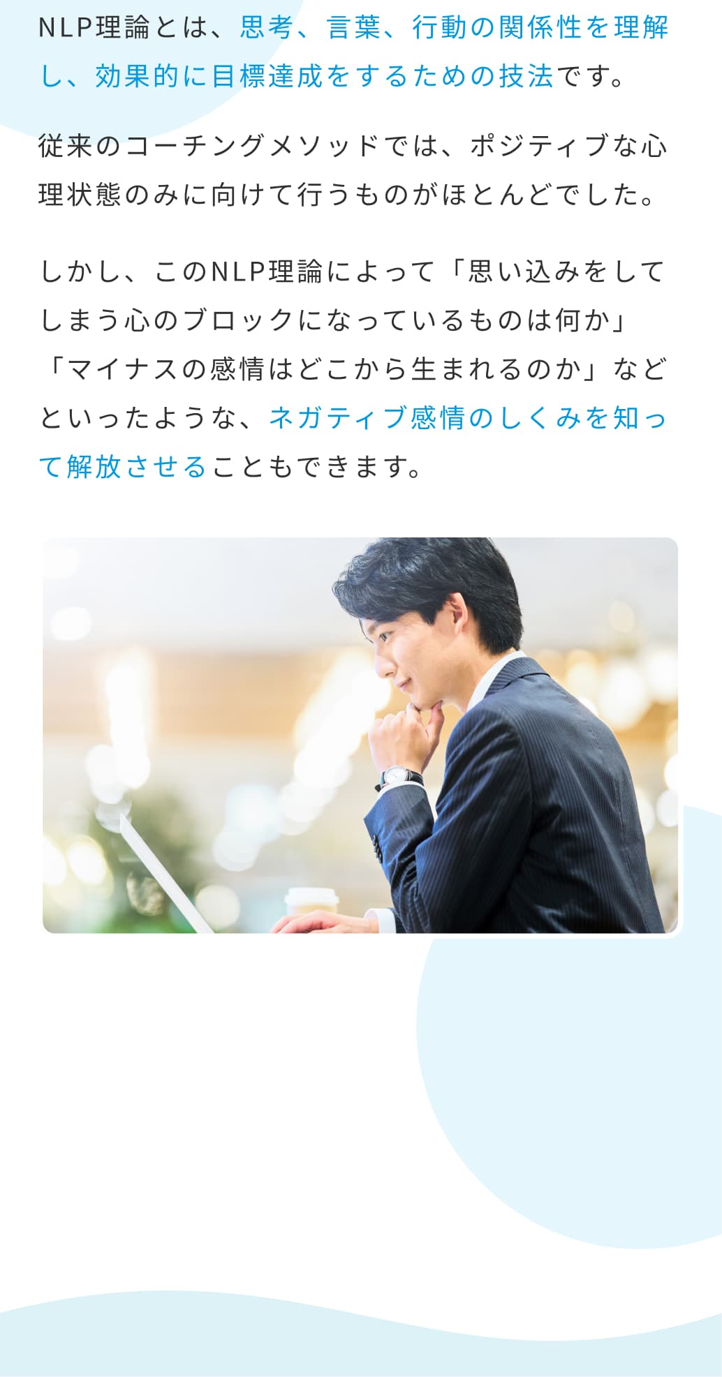 NLP理論とは、思考、言葉、行動の関係性を理解し、効果的に目標達成をするための技法です。従来のコーチングメソッドでは、ポジティブな心理状態のみに向けて行うものがほとんどでした。しかし、このNLP理論によって「思い込みをしてしまう心のブロックになっているものは何か」「マイナスの感情はどこから生まれるのか」などといったような、ネガティブ感情のしくみを知って解放させることもできます。