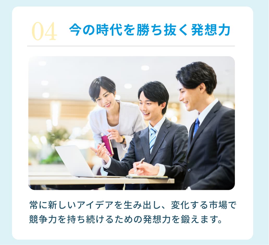 ０４今の時代を勝ち抜く発想力 常に新しいアイデアを生み出し、変化する市場で競争力を持ち続けるための発想力を鍛えます。