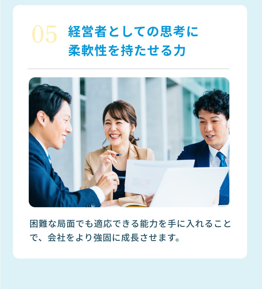 ０５経営者としての思考に 柔軟性を持たせる力 困難な局面でも適応できる能力を手に入れることで、会社をより強固に成長させます。