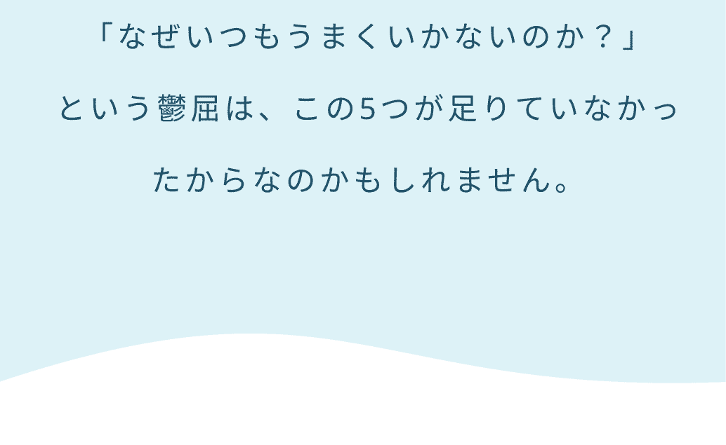 「なぜいつもうまくいかないのか？」という鬱屈は、この5つが足りていなかったからなのかもしれません。