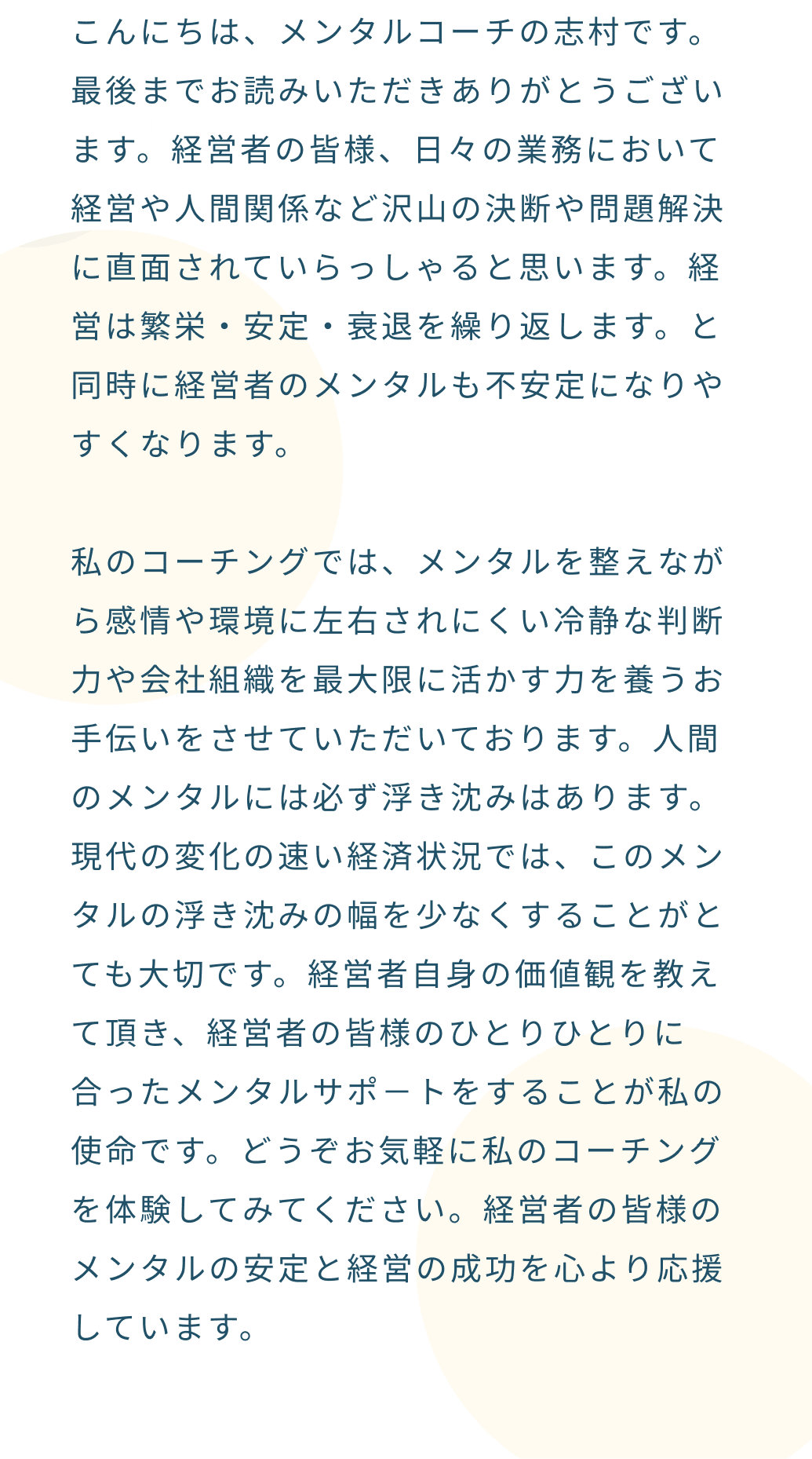 経営者自身の価値観を教えて頂き、経営者の皆様のひとりひとりに合ったメンタルサポ－トをすることが私の使命です。どうぞお気軽に私のコーチングを体験してみてください。経営者の皆様のメンタルの安定と経営の成功を心より応援しています。